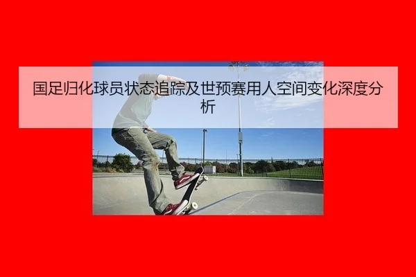 国足归化球员状态追踪及世预赛用人空间变化深度分析
