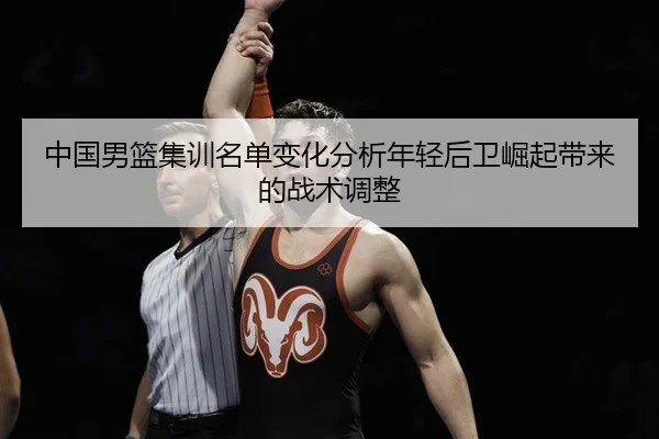 中国男篮集训名单变化分析年轻后卫崛起带来的战术调整